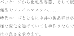 パッケージから化粧品容器、そして販促品やフェイスマスクへ.....時代ニーズとともに中井の製品群は多様な変化を遂げていても手作りならではの良さを求めます。